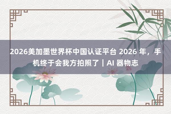 2026美加墨世界杯中國認證平臺 2026 年，手機終于會我方拍照了｜AI 器物志