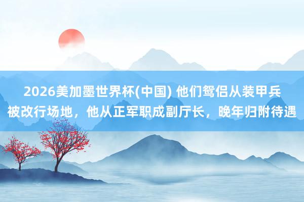 2026美加墨世界杯(中國) 他們鴛侶從裝甲兵被改行場地，他從正軍職成副廳長，晚年歸附待遇