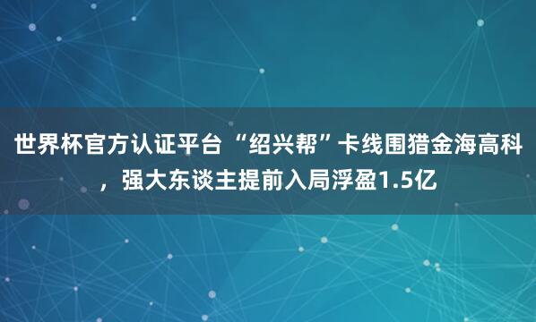 世界杯官方認證平臺 “紹興幫”卡線圍獵金海高科,強大東談主提前入局浮盈1.5億