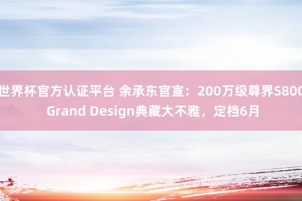 世界杯官方認證平臺 余承東官宣：200萬級尊界S800 Grand Design典藏大不雅，定檔6月