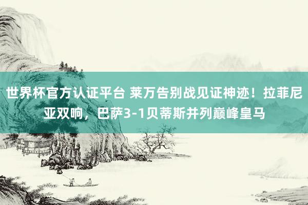世界杯官方認證平臺 萊萬告別戰見證神跡!拉菲尼亞雙響,巴薩3-1貝蒂斯并列巔峰皇馬
