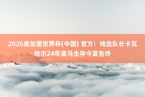 2026美加墨世界杯(中國) 官方:純血隊長卡瓦哈爾24年皇馬生存今夏告終