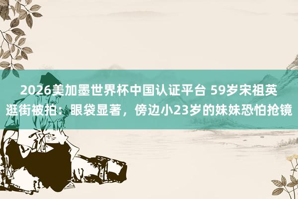 2026美加墨世界杯中國認證平臺 59歲宋祖英逛街被拍:眼袋顯著,傍邊小23歲的妹妹恐怕搶鏡
