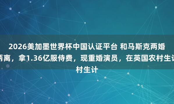 2026美加墨世界杯中國認證平臺 和馬斯克兩婚兩離,拿1.36億服侍費,現重婚演員,在英國農村生計