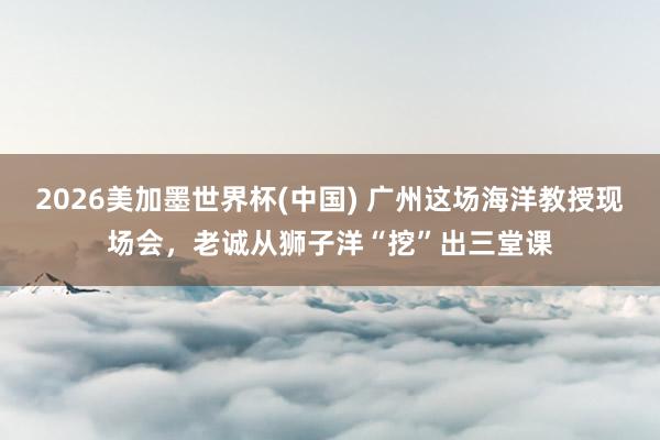 2026美加墨世界杯(中國) 廣州這場海洋教授現場會，老誠從獅子洋“挖”出三堂課