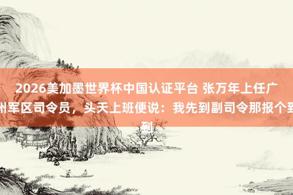 2026美加墨世界杯中國認證平臺 張萬年上任廣州軍區司令員，頭天上班便說：我先到副司令那報個到