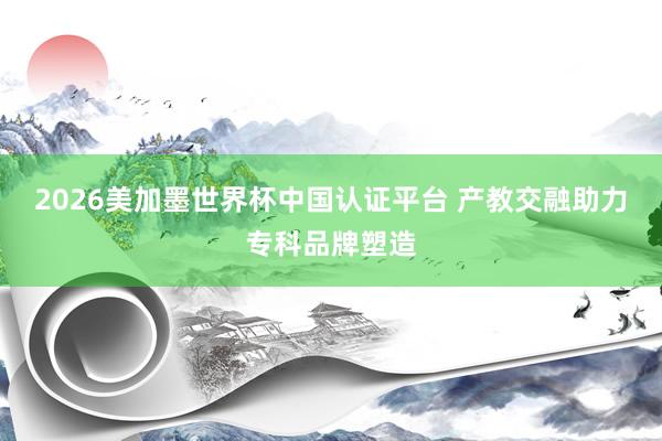 2026美加墨世界杯中國認證平臺 產(chǎn)教交融助力專科品牌塑造