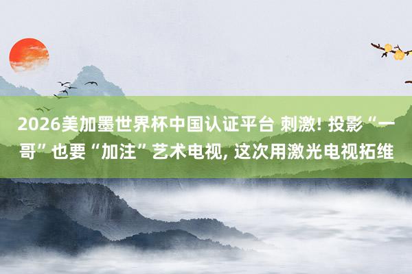 2026美加墨世界杯中國認證平臺 刺激! 投影“一哥”也要“加注”藝術電視， 這次用激光電視拓維