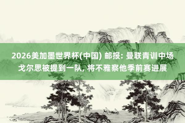 2026美加墨世界杯(中國) 郵報: 曼聯青訓中場戈爾思被提到一隊, 將不雅察他季前賽進展