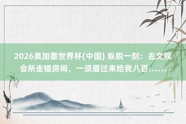 2026美加墨世界杯(中國) 縱脫一刻:去文娛會所走錯房間,一須眉過來給我八百……