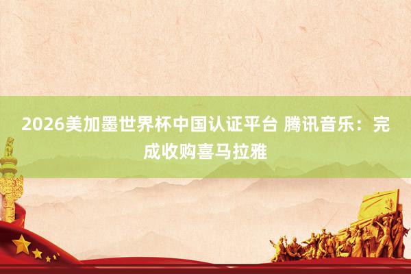 2026美加墨世界杯中國認證平臺 騰訊音樂:完成收購喜馬拉雅