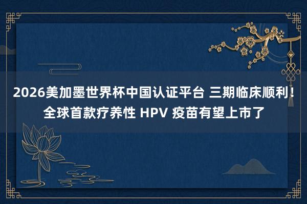 2026美加墨世界杯中國認證平臺 三期臨床順利！全球首款療養(yǎng)性 HPV 疫苗有望上市了