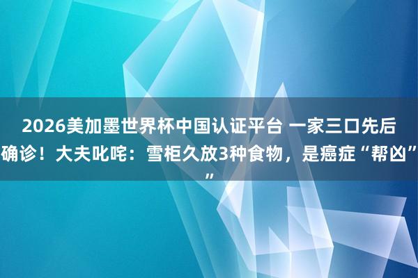 2026美加墨世界杯中國(guó)認(rèn)證平臺(tái) 一家三口先后確診!大夫叱咤:雪柜久放3種食物,是癌癥“幫兇”