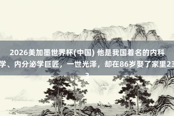 2026美加墨世界杯(中國(guó)) 他是我國(guó)著名的內(nèi)科學(xué)、內(nèi)分泌學(xué)巨匠，一世光澤，卻在86歲娶了家里23