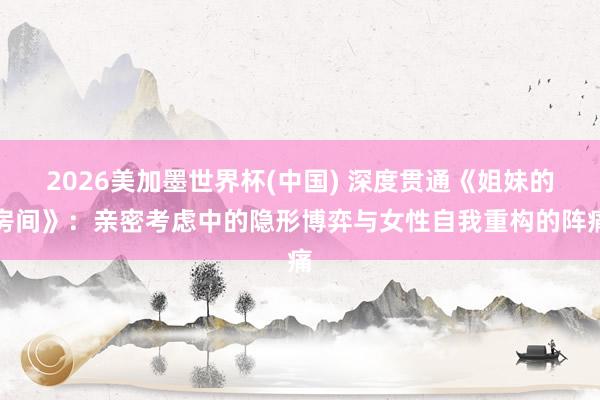 2026美加墨世界杯(中國) 深度貫通《姐妹的房間》：親密考慮中的隱形博弈與女性自我重構的陣痛