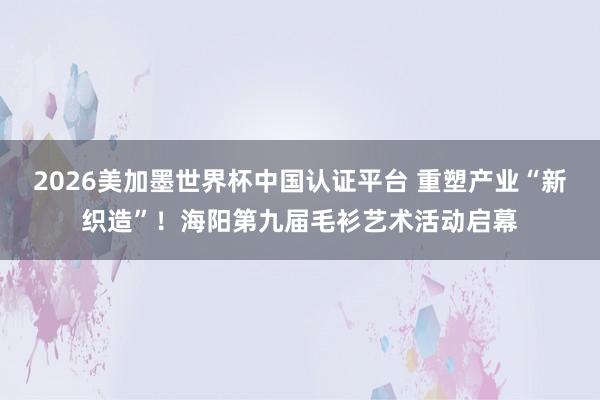 2026美加墨世界杯中國認證平臺 重塑產業“新織造”！海陽第九屆毛衫藝術活動啟幕