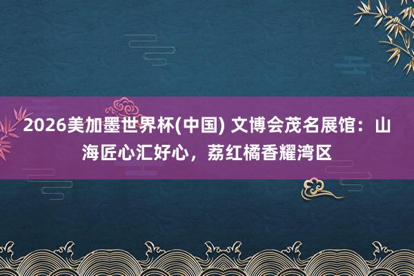 2026美加墨世界杯(中國) 文博會茂名展館：山海匠心匯好心，荔紅橘香耀灣區