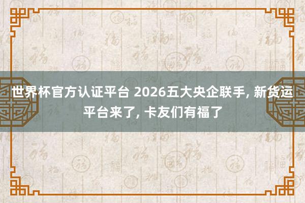 世界杯官方認證平臺 2026五大央企聯(lián)手, 新貨運平臺來了, 卡友們有福了
