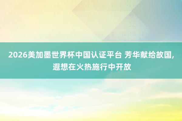 2026美加墨世界杯中國認證平臺 芳華獻給故國, 遐想在火熱施行中開放
