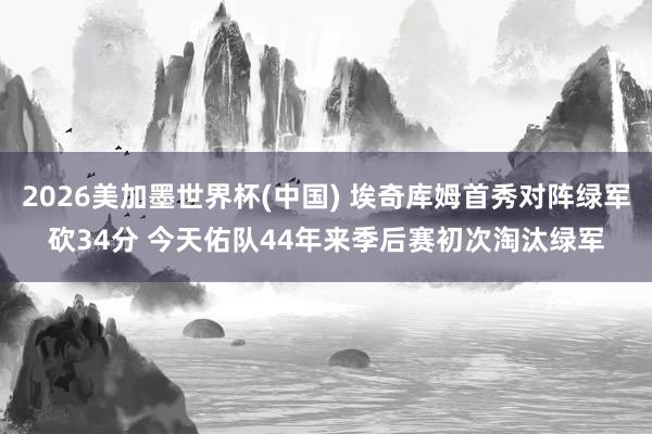 2026美加墨世界杯(中國) 埃奇庫姆首秀對陣綠軍砍34分 今天佑隊(duì)44年來季后賽初次淘汰綠軍